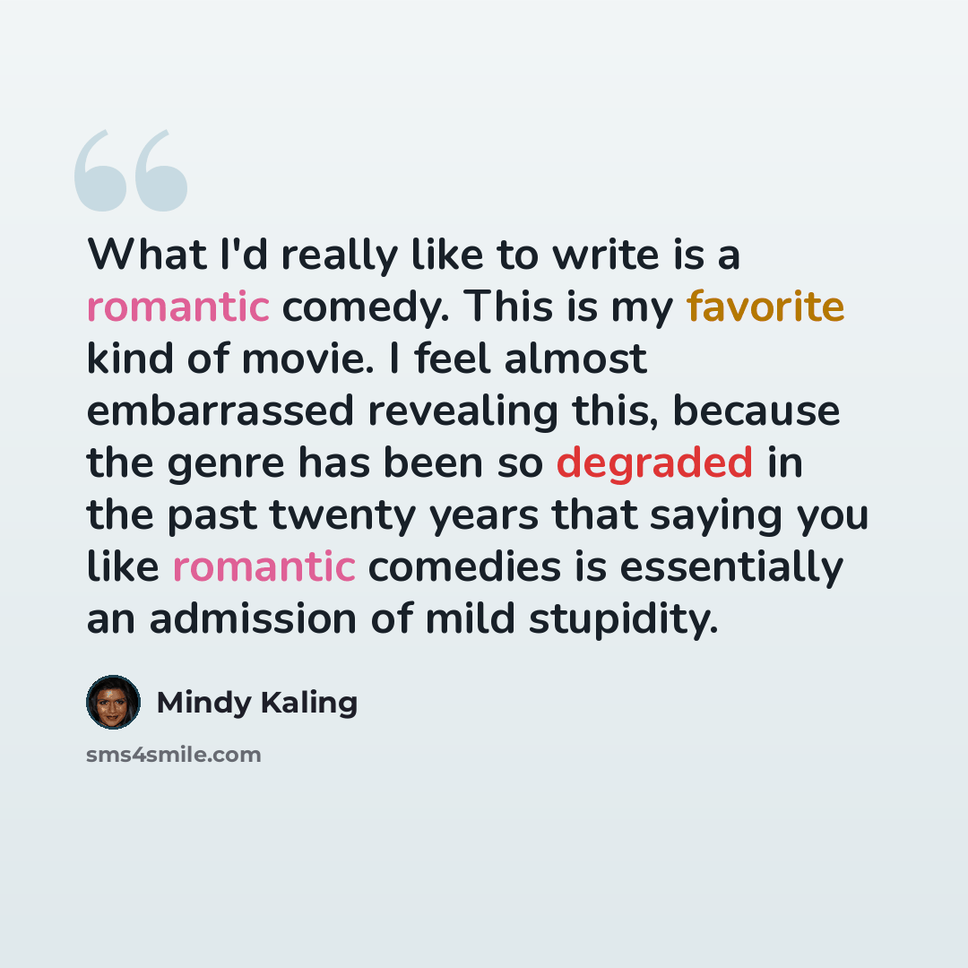 “What I'd really like to write is a romantic comedy. This is my favorite kind of movie. I feel almost embarrassed revealing this, because the genre has been so degraded in the past twenty years that saying you like romantic comedies is essentially an admission of mild stupidity.” quote by Mindy Kaling