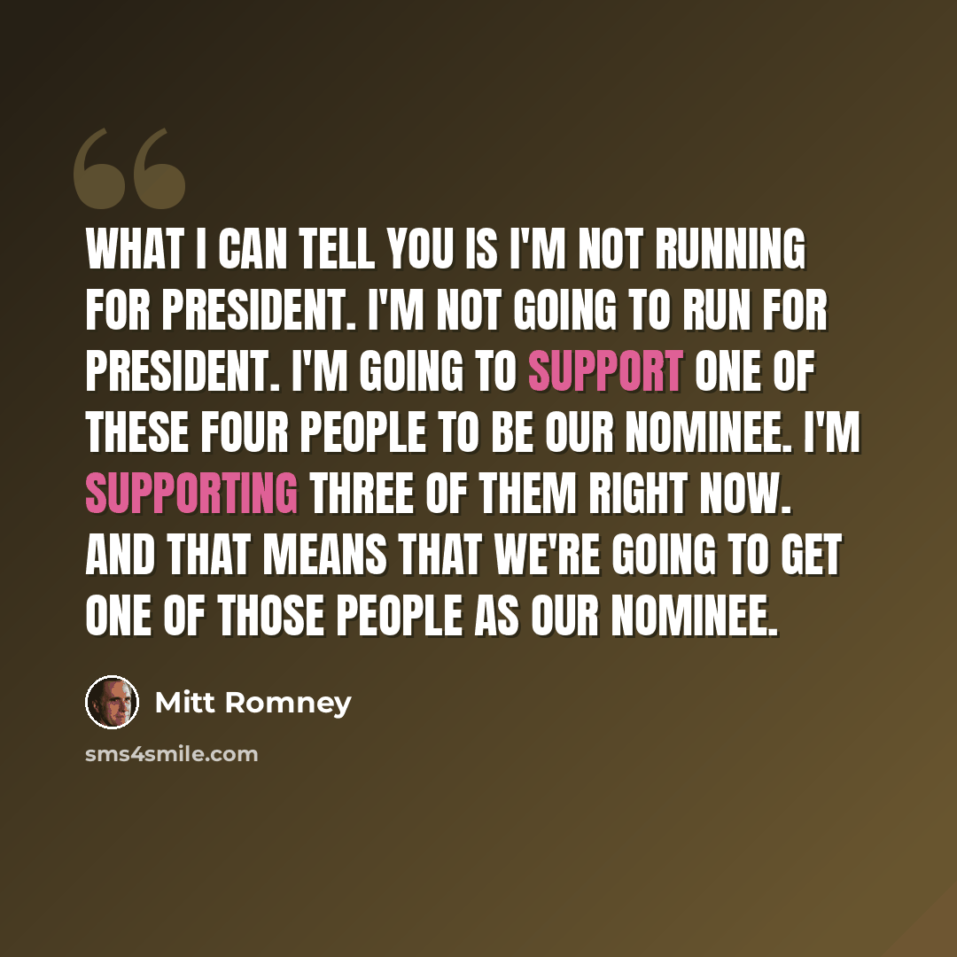 “What I can tell you is I'm not running for president. I'm not going to run for president. I'm going to support one of these four people to be our nominee. I'm supporting three of them right now. And that means that we're going to get one of those people as our nominee.” quote by Mitt Romney