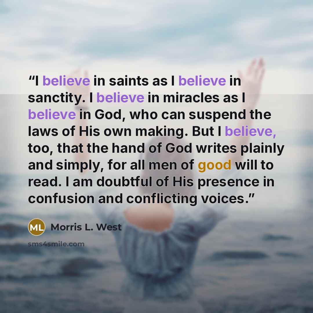“I believe in saints as I believe in sanctity. I believe in miracles as I believe in God, who can suspend the laws of His own making. But I believe, too, that the hand of God writes plainly and simply, for all men of good will to read. I am doubtful of His presence in confusion and conflicting…” quote by Morris L. West