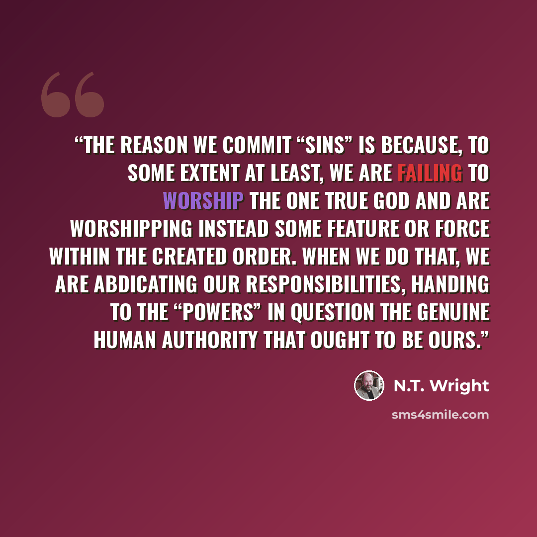 “The reason we commit “sins” is because, to some extent at least, we are failing to worship the one true God and are worshipping instead some feature or force within the created order. When we do that, we are abdicating our responsibilities, handing to the “powers” in question the genuine human…” quote by N.T. Wright