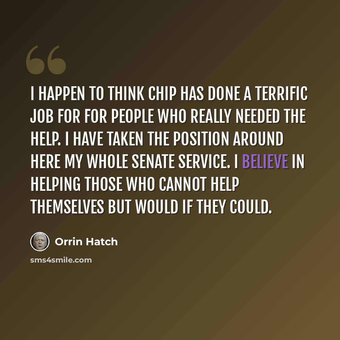 “I happen to think CHIP has done a terrific job for for people who really needed the help. I have taken the position around here my whole Senate service. I believe in helping those who cannot help themselves but would if they could.” quote by Orrin Hatch