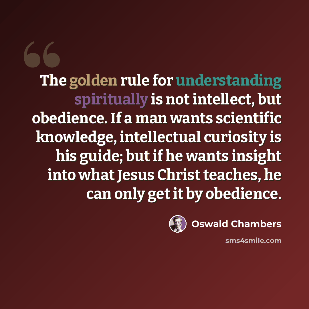 “The golden rule for understanding spiritually is not intellect, but obedience. If a man wants scientific knowledge, intellectual curiosity is his guide; but if he wants insight into what Jesus Christ teaches, he can only get it by obedience.” quote by Oswald Chambers