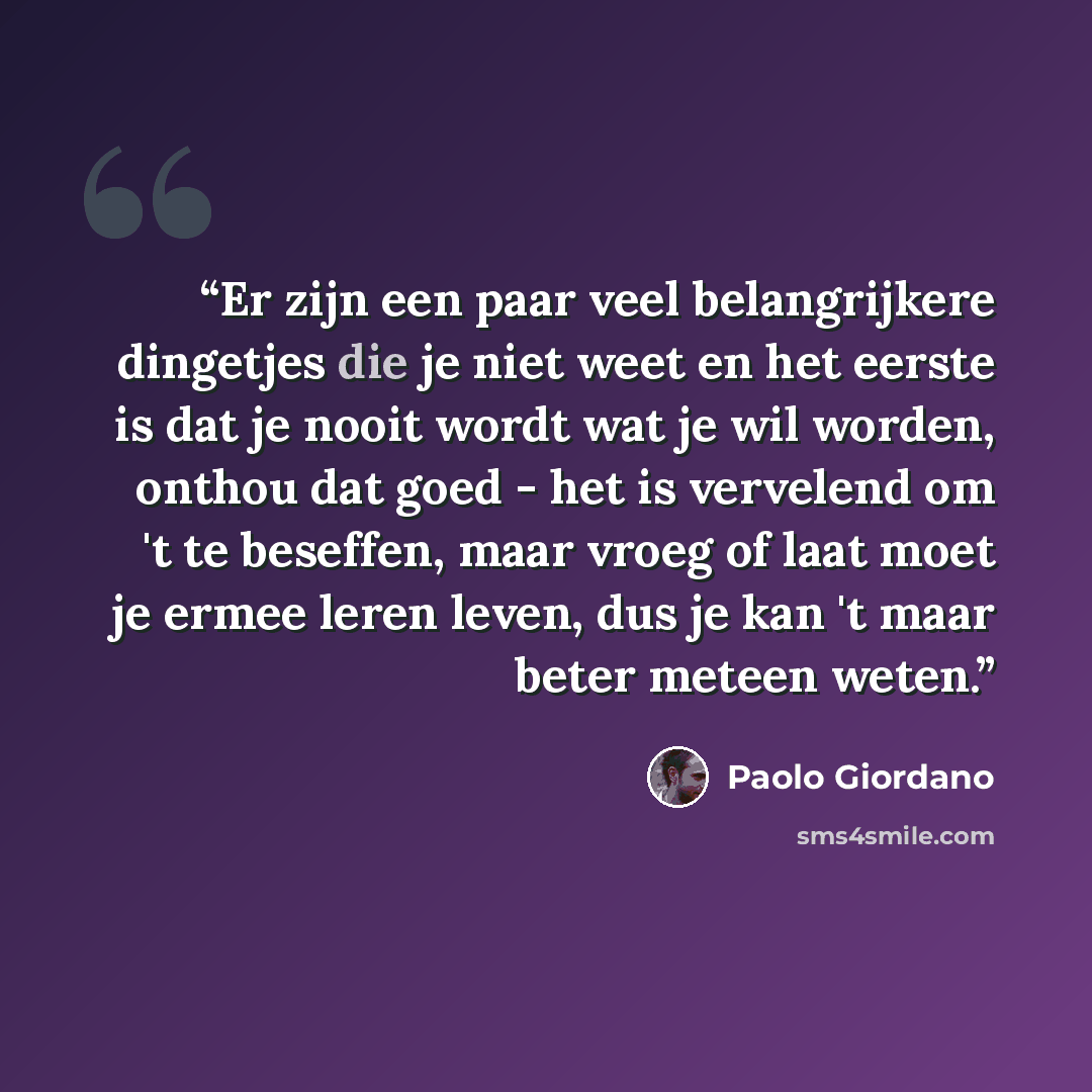 “Er zijn een paar veel belangrijkere dingetjes die je niet weet en het eerste is dat je nooit wordt wat je wil worden, onthou dat goed - het is vervelend om 't te beseffen, maar vroeg of laat moet je ermee leren leven, dus je kan 't maar beter meteen weten.” quote by Paolo Giordano