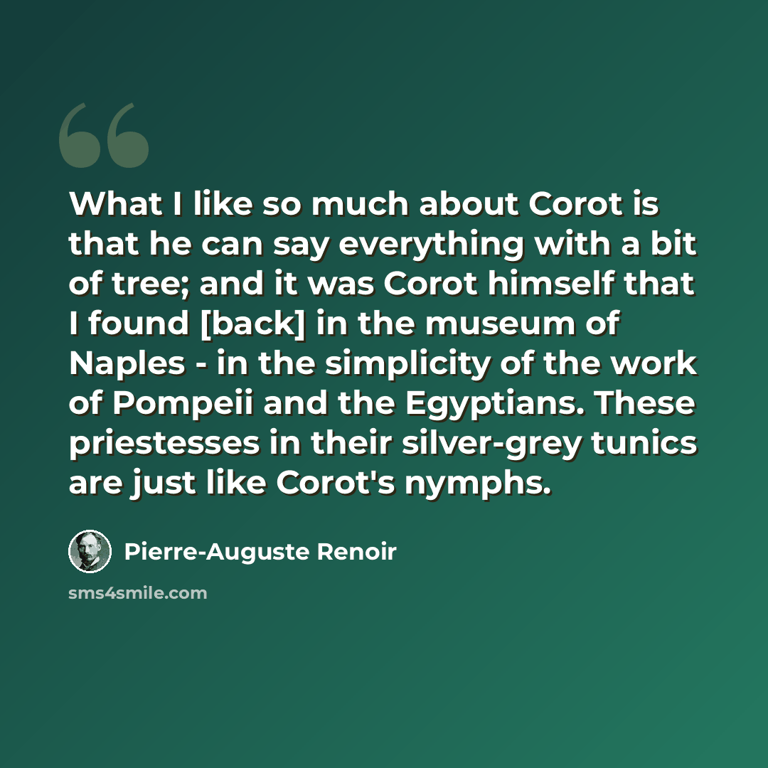 “What I like so much about Corot is that he can say everything with a bit of tree; and it was Corot himself that I found [back] in the museum of Naples - in the simplicity of the work of Pompeii and the Egyptians. These priestesses in their silver-grey tunics are just like Corot's nymphs.” quote by Pierre-Auguste Renoir