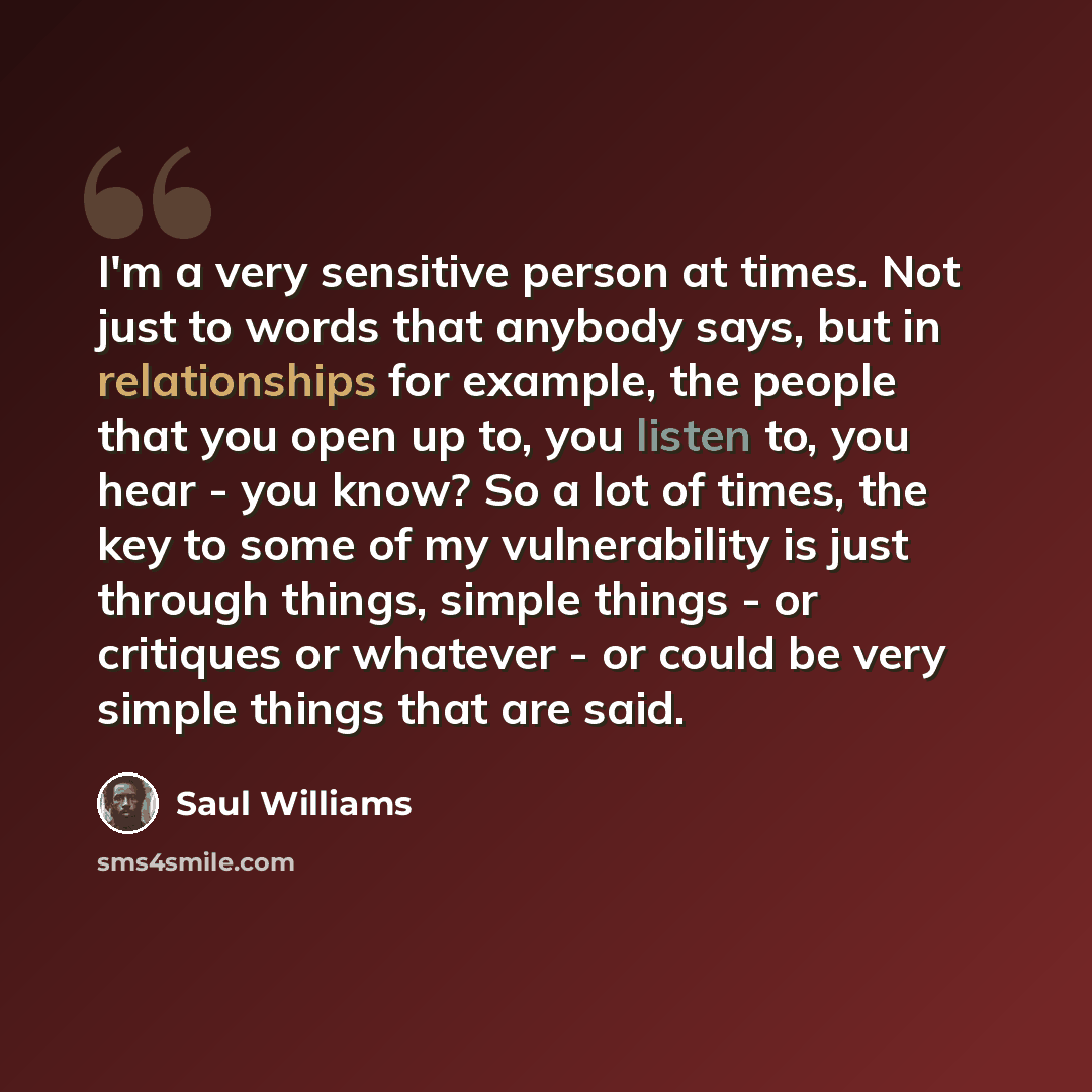 “I'm a very sensitive person at times. Not just to words that anybody says, but in relationships for example, the people that you open up to, you listen to, you hear - you know? So a lot of times, the key to some of my vulnerability is just through things, simple things - or critiques or whatever…” quote by Saul Williams