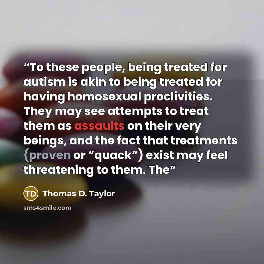 “To these people, being treated for autism is akin to being treated for having homosexual proclivities. They may see attempts to treat them as assaults on their very beings, and the fact that treatments (proven or “quack”) exist may feel threatening to them. The” quote by Thomas D. Taylor