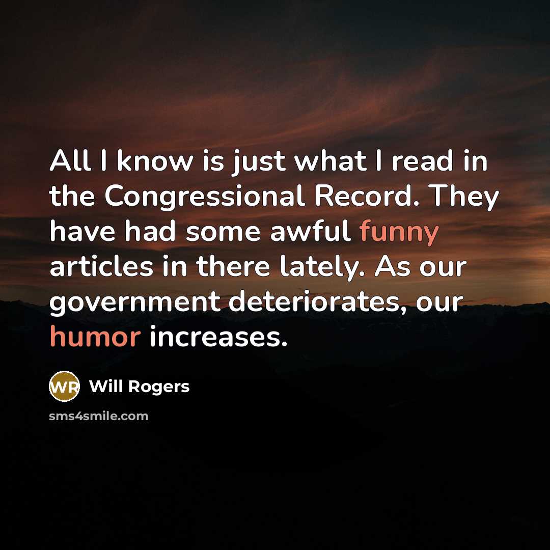 “All I know is just what I read in the Congressional Record. They have had some awful funny articles in there lately. As our government deteriorates, our humor increases.” quote by Will Rogers