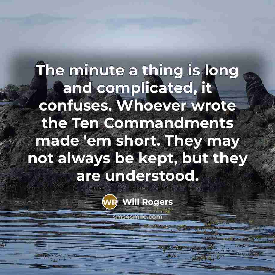 “The minute a thing is long and complicated, it confuses. Whoever wrote the Ten Commandments made 'em short. They may not always be kept, but they are understood.” quote by Will Rogers