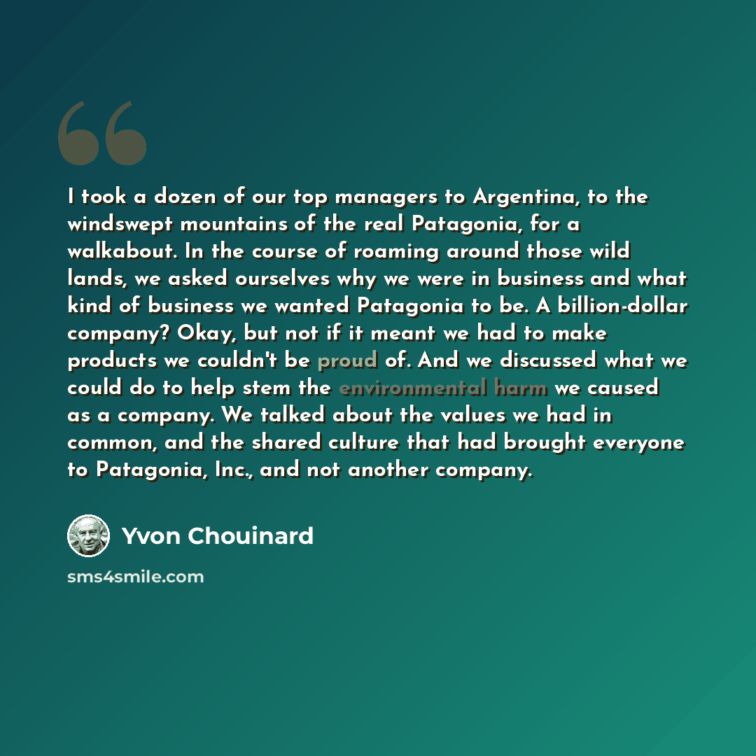 “I took a dozen of our top managers to Argentina, to the windswept mountains of the real Patagonia, for a walkabout. In the course of roaming around those wild lands, we asked ourselves why we were in business and what kind of business we wanted Patagonia to be. A billion-dollar company? Okay, but…” quote by Yvon Chouinard