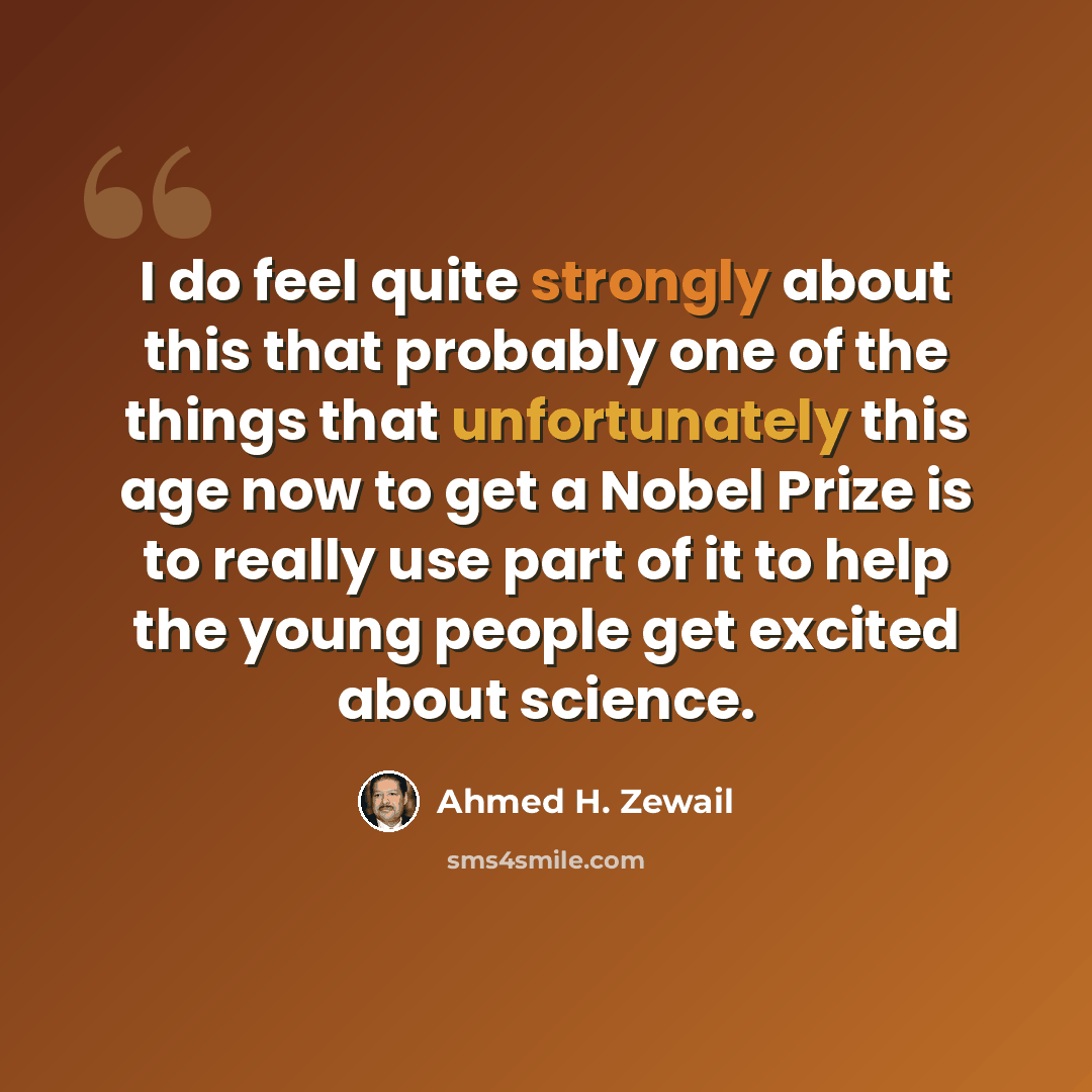 “I do feel quite strongly about this that probably one of the things that unfortunately this age now to get a Nobel Prize is to really use part of it to help the young people get excited about science.” quote by Ahmed H. Zewail