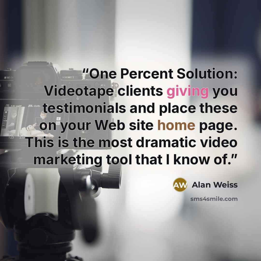 “One Percent Solution: Videotape clients giving you testimonials and place these on your Web site home page. This is the most dramatic video marketing tool that I know of.” quote by Alan Weiss