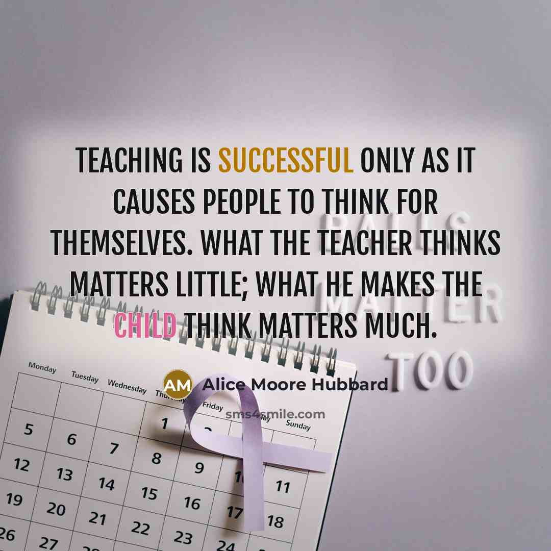 “Teaching is successful only as it causes people to think for themselves. What the teacher thinks matters little; what he makes the child think matters much.” quote by Alice Moore Hubbard