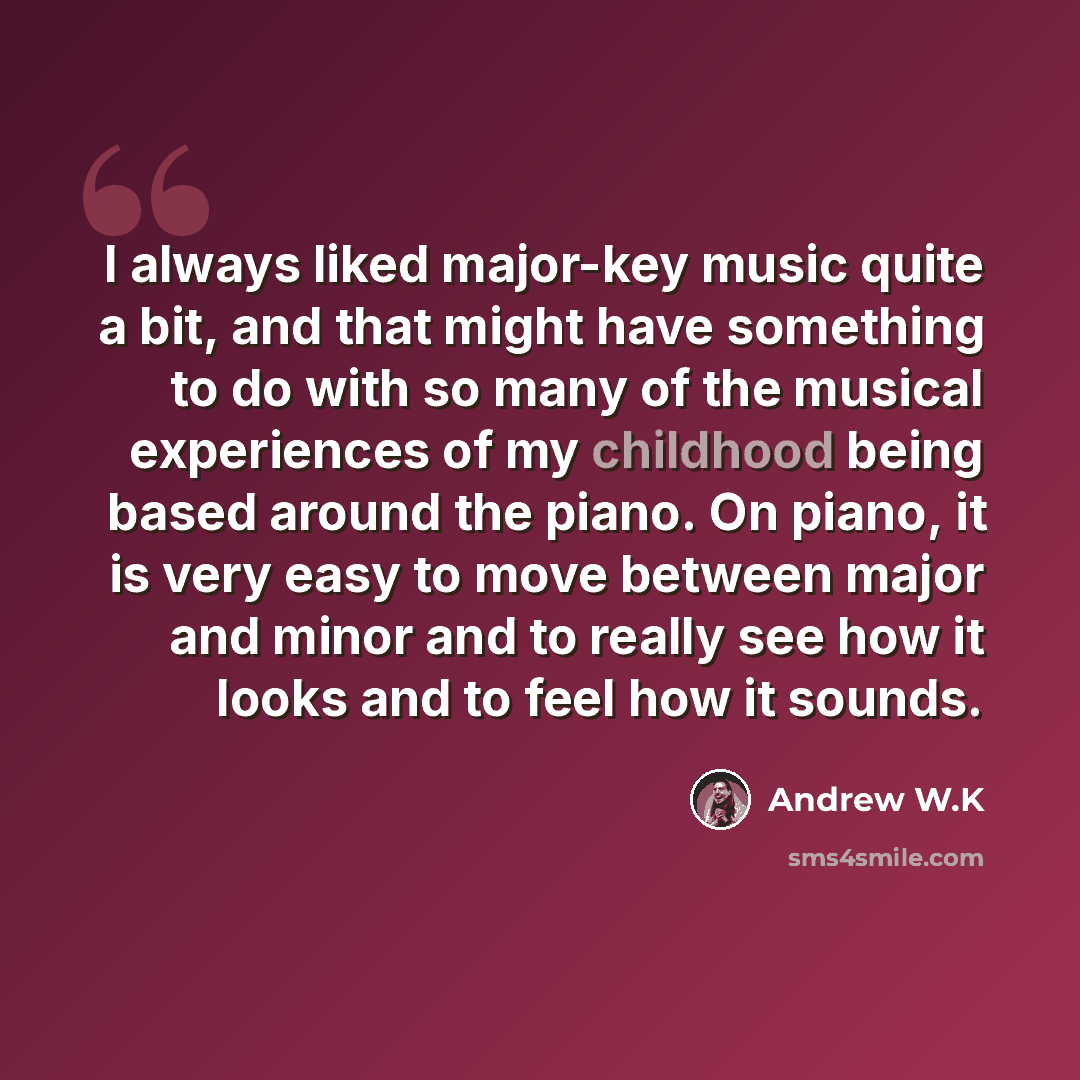 “I always liked major-key music quite a bit, and that might have something to do with so many of the musical experiences of my childhood being based around the piano. On piano, it is very easy to move between major and minor and to really see how it looks and to feel how it sounds.” quote by Andrew W.K