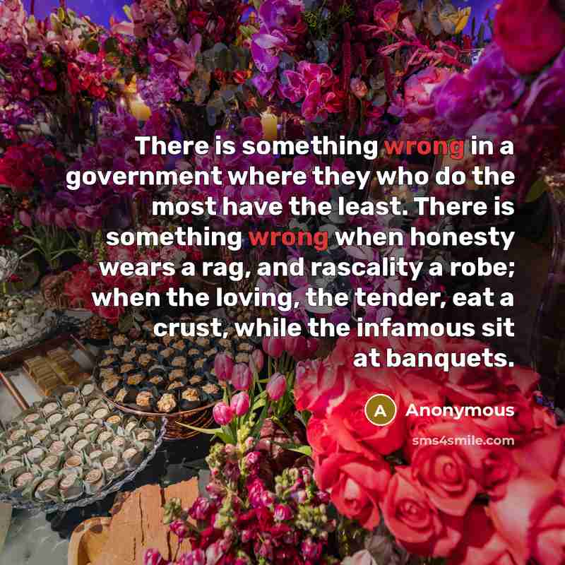 “There is something wrong in a government where they who do the most have the least. There is something wrong when honesty wears a rag, and rascality a robe; when the loving, the tender, eat a crust, while the infamous sit at banquets.” quote by Anonymous