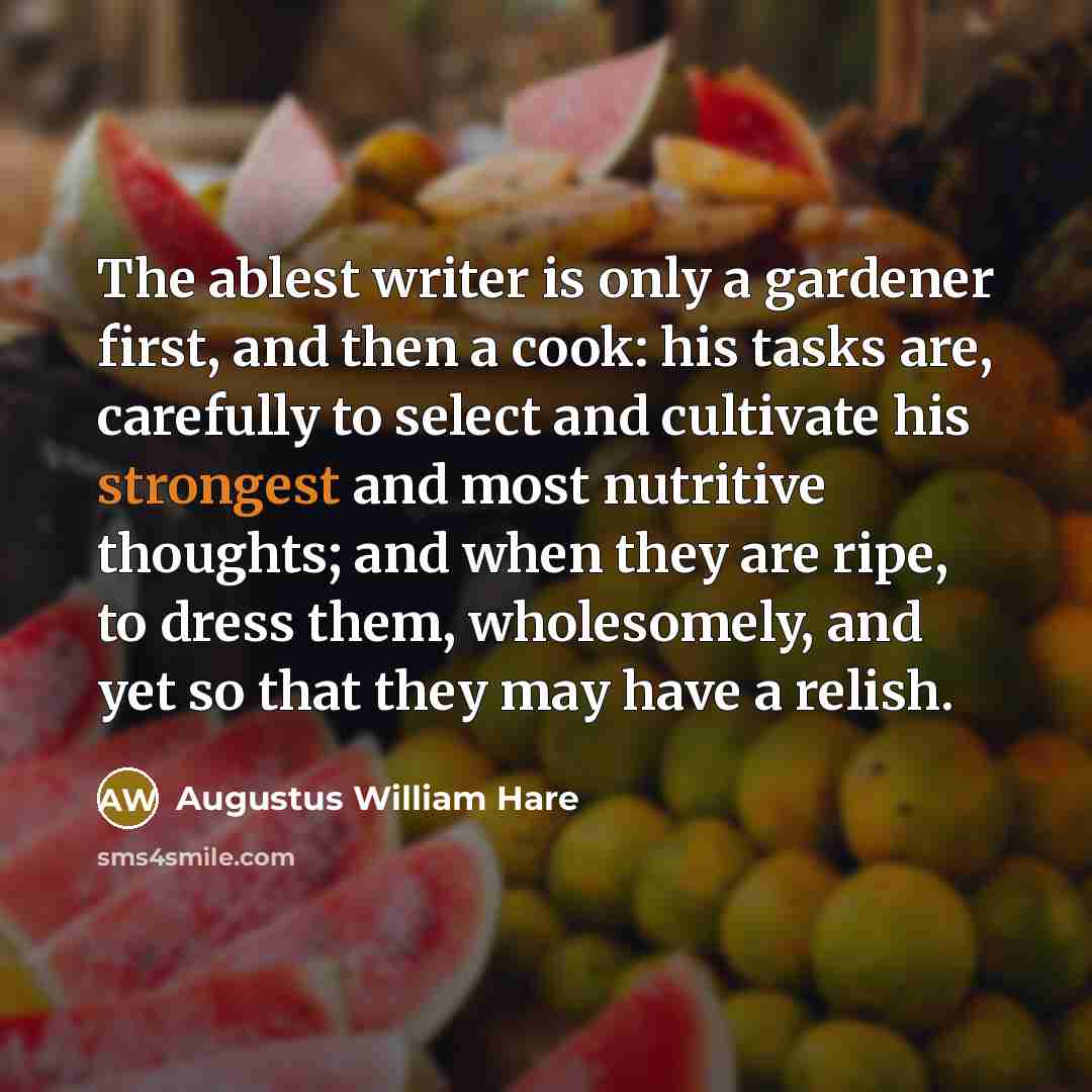 “The ablest writer is only a gardener first, and then a cook: his tasks are, carefully to select and cultivate his strongest and most nutritive thoughts; and when they are ripe, to dress them, wholesomely, and yet so that they may have a relish.” quote by Augustus William Hare