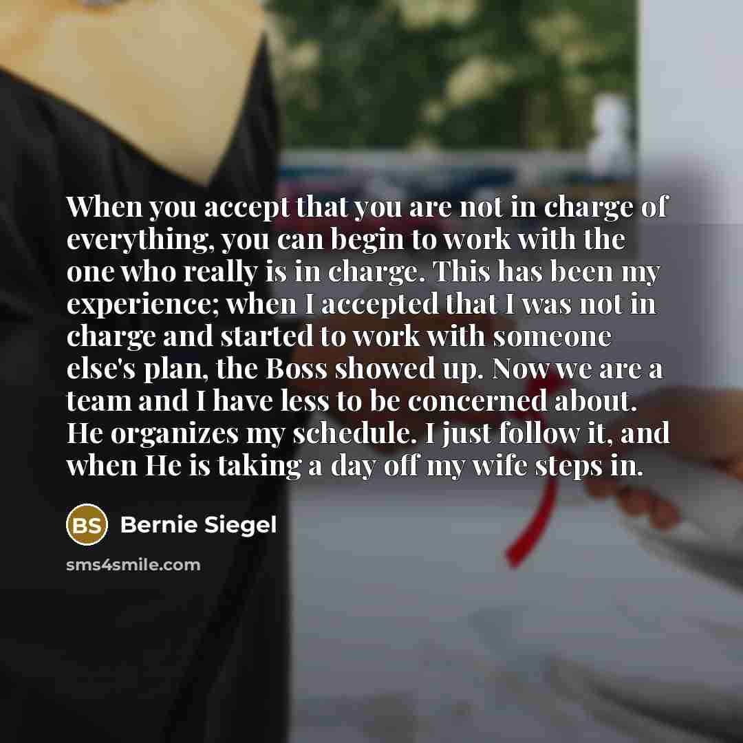 “When you accept that you are not in charge of everything, you can begin to work with the one who really is in charge. This has been my experience; when I accepted that I was not in charge and started to work with someone else's plan, the Boss showed up. Now we are a team and I have less to be…” quote by Bernie Siegel