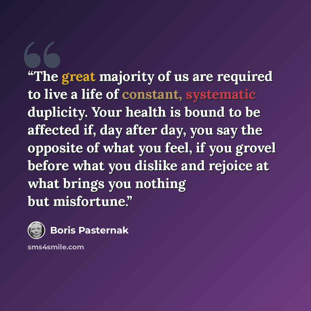 “The great majority of us are required to live a life of constant, systematic duplicity. Your health is bound to be affected if, day after day, you say the opposite of what you feel, if you grovel before what you dislike and rejoice at what brings you nothing but misfortune.” quote by Boris Pasternak