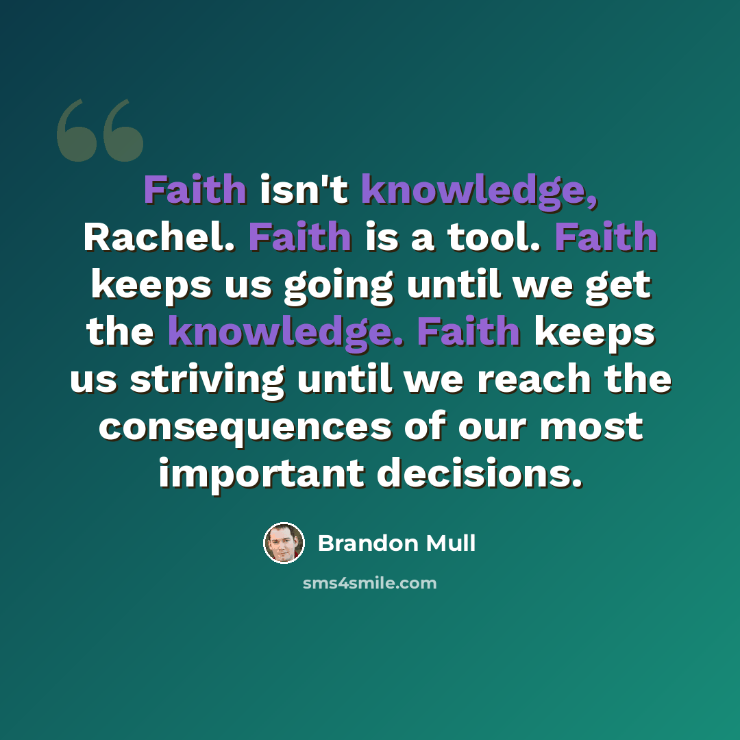 “Faith isn't knowledge, Rachel. Faith is a tool. Faith keeps us going until we get the knowledge. Faith keeps us striving until we reach the consequences of our most important decisions.” quote by Brandon Mull