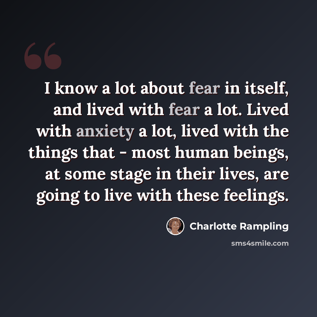 “I know a lot about fear in itself, and lived with fear a lot. Lived with anxiety a lot, lived with the things that - most human beings, at some stage in their lives, are going to live with these feelings.” quote by Charlotte Rampling