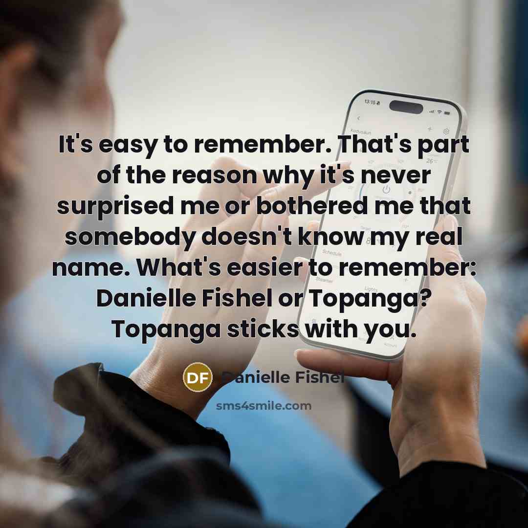 “It's easy to remember. That's part of the reason why it's never surprised me or bothered me that somebody doesn't know my real name. What's easier to remember: Danielle Fishel or Topanga? Topanga sticks with you.” quote by Danielle Fishel