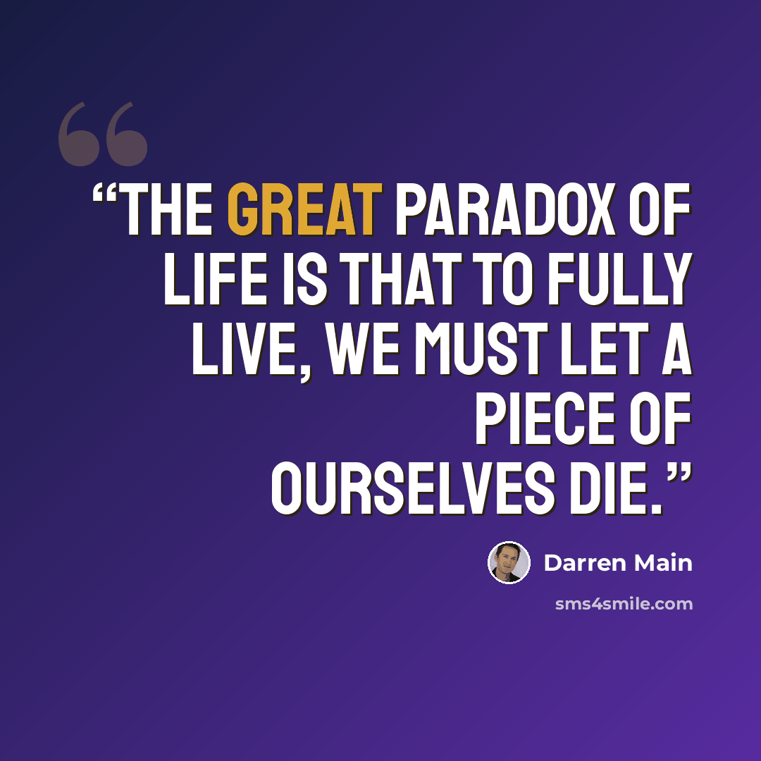 “The great paradox of life is that to fully live, we must let a piece of ourselves die.” quote by Darren Main