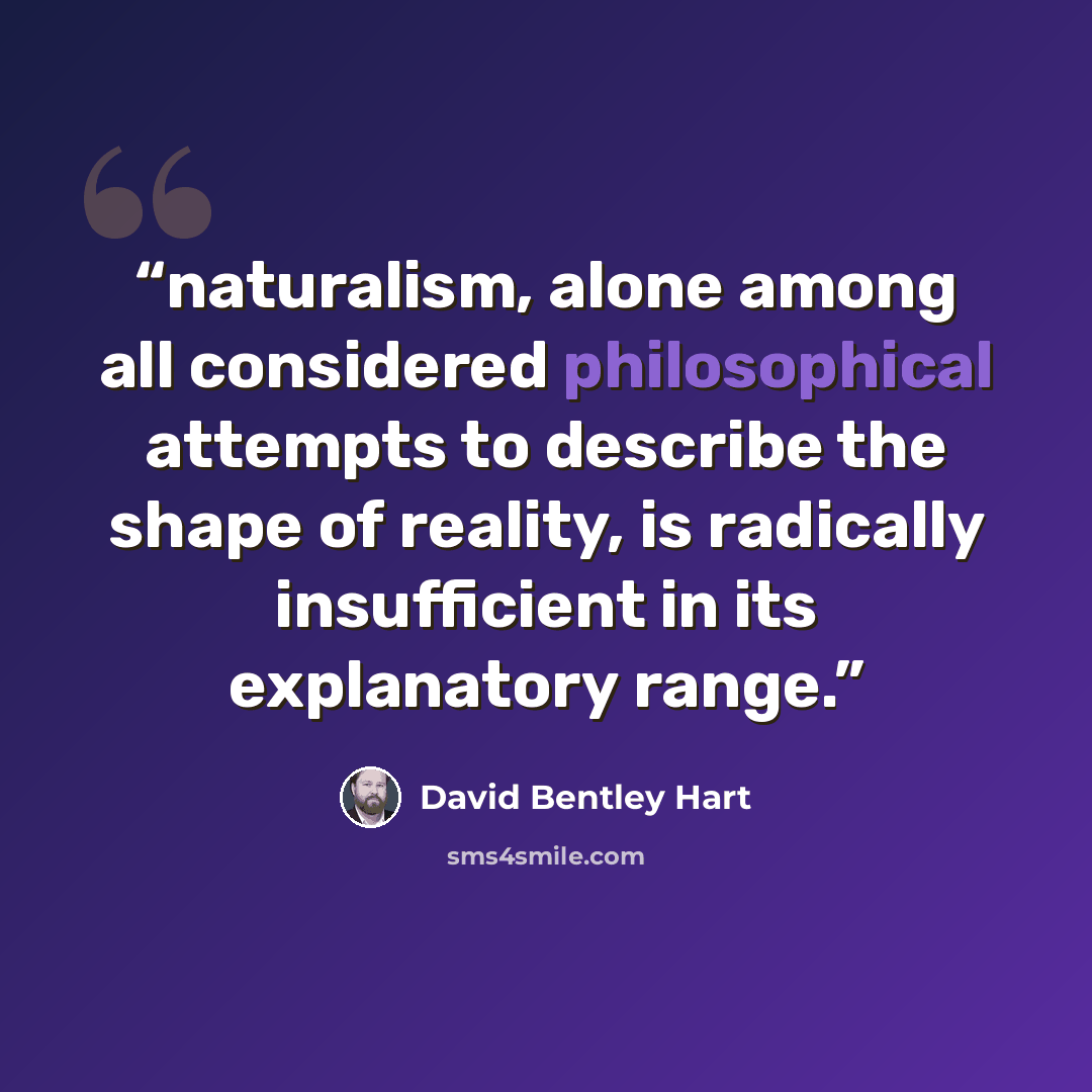 “naturalism, alone among all considered philosophical attempts to describe the shape of reality, is radically insufficient in its explanatory range.” quote by David Bentley Hart