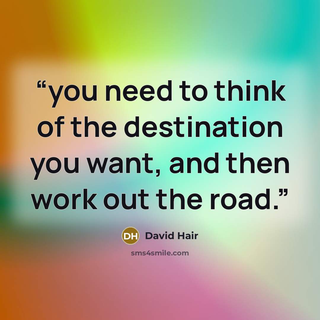 “you need to think of the destination you want, and then work out the road.” quote by David Hair