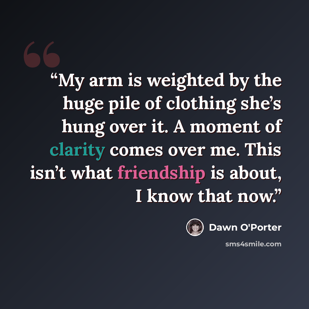 “My arm is weighted by the huge pile of clothing she’s hung over it. A moment of clarity comes over me. This isn’t what friendship is about, I know that now.” quote by Dawn O'Porter