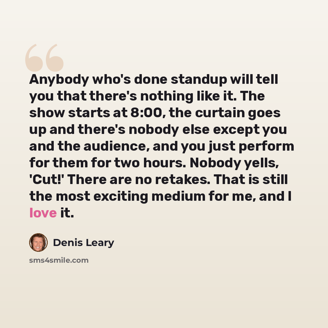 “Anybody who's done standup will tell you that there's nothing like it. The show starts at 8:00, the curtain goes up and there's nobody else except you and the audience, and you just perform for them for two hours. Nobody yells, 'Cut!' There are no retakes. That is still the most exciting medium…” quote by Denis Leary
