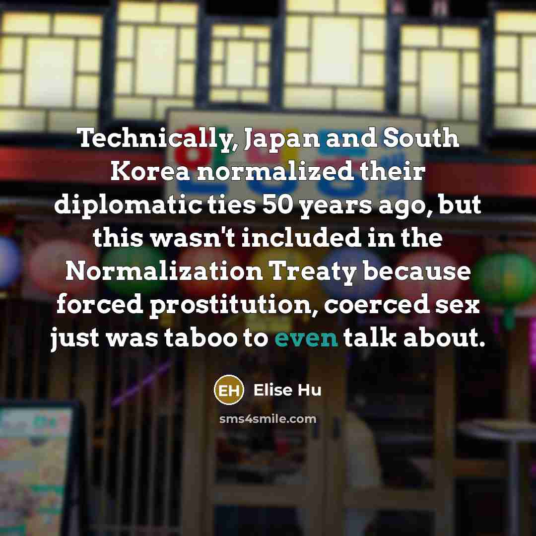 “Technically, Japan and South Korea normalized their diplomatic ties 50 years ago, but this wasn't included in the Normalization Treaty because forced prostitution, coerced sex just was taboo to even talk about.” quote by Elise Hu