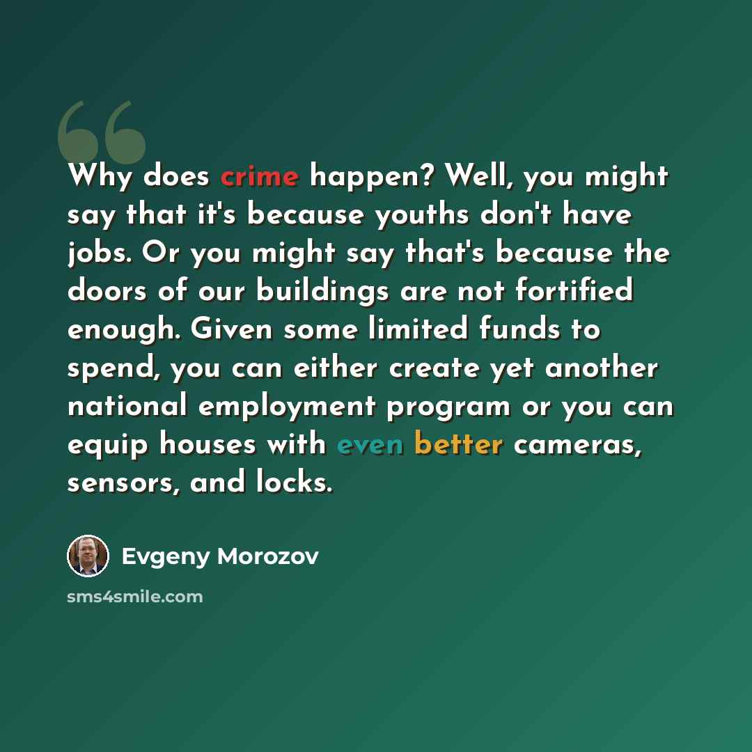 “Why does crime happen? Well, you might say that it's because youths don't have jobs. Or you might say that's because the doors of our buildings are not fortified enough. Given some limited funds to spend, you can either create yet another national employment program or you can equip houses with…” quote by Evgeny Morozov
