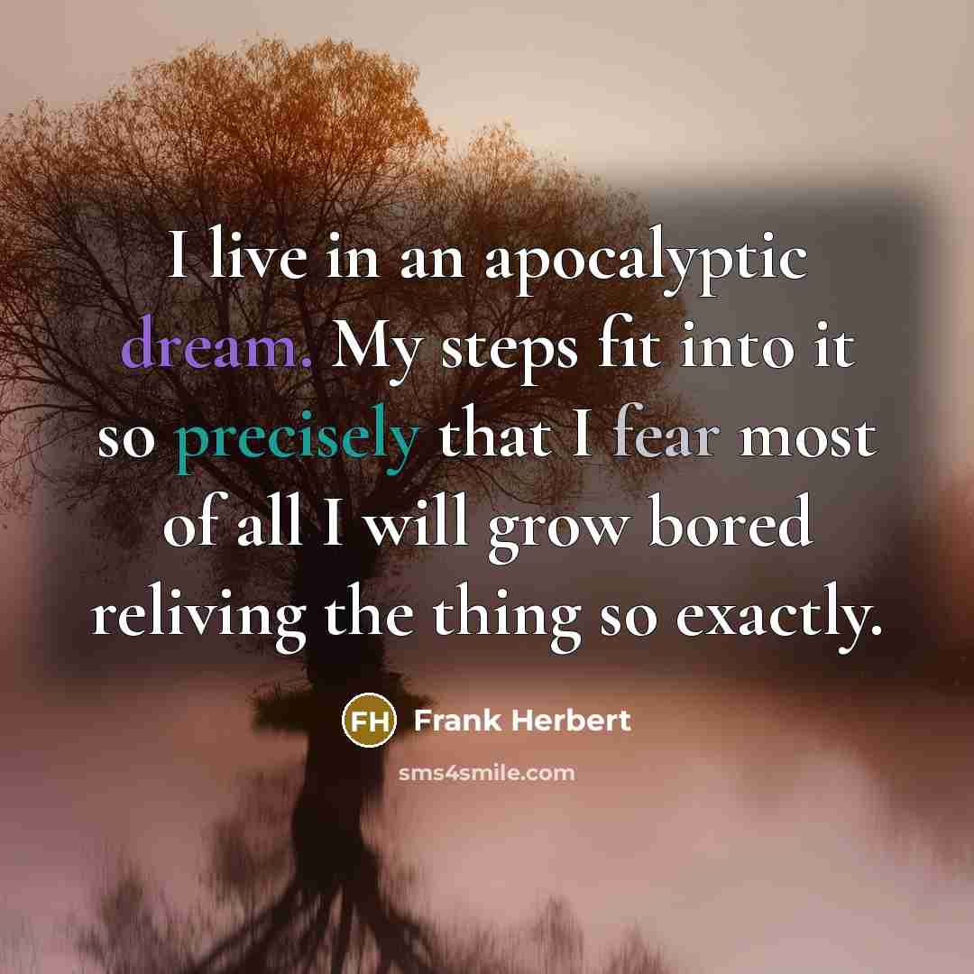“I live in an apocalyptic dream. My steps fit into it so precisely that I fear most of all I will grow bored reliving the thing so exactly.” quote by Frank Herbert
