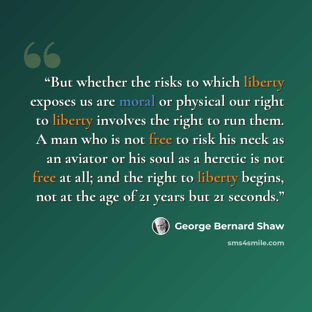 “But whether the risks to which liberty exposes us are moral or physical our right to liberty involves the right to run them. A man who is not free to risk his neck as an aviator or his soul as a heretic is not free at all; and the right to liberty begins, not at the age of 21 years but 21 seconds.” quote by George Bernard Shaw