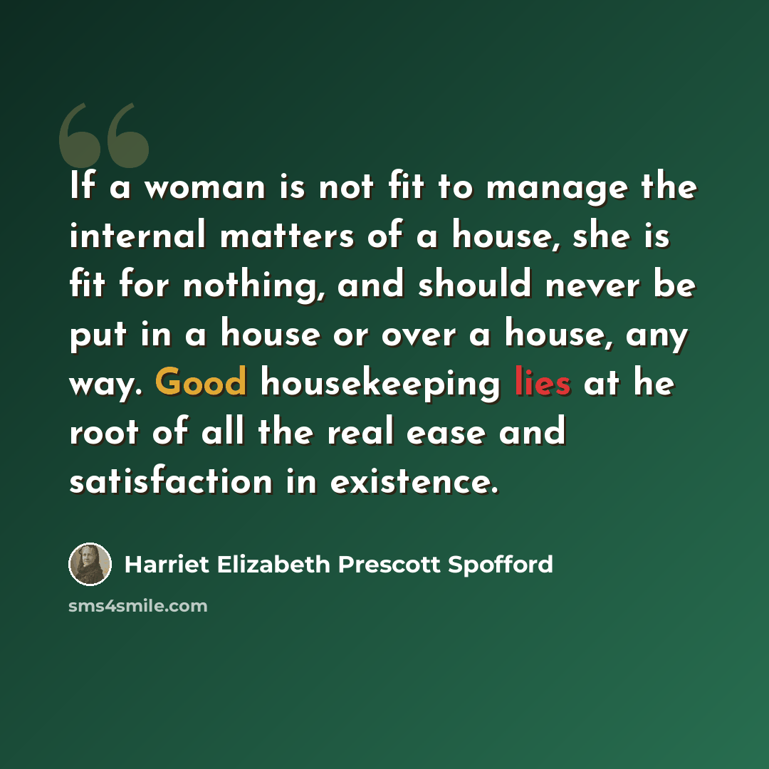 “If a woman is not fit to manage the internal matters of a house, she is fit for nothing, and should never be put in a house or over a house, any way. Good housekeeping lies at he root of all the real ease and satisfaction in existence.” quote by Harriet Elizabeth Prescott Spofford