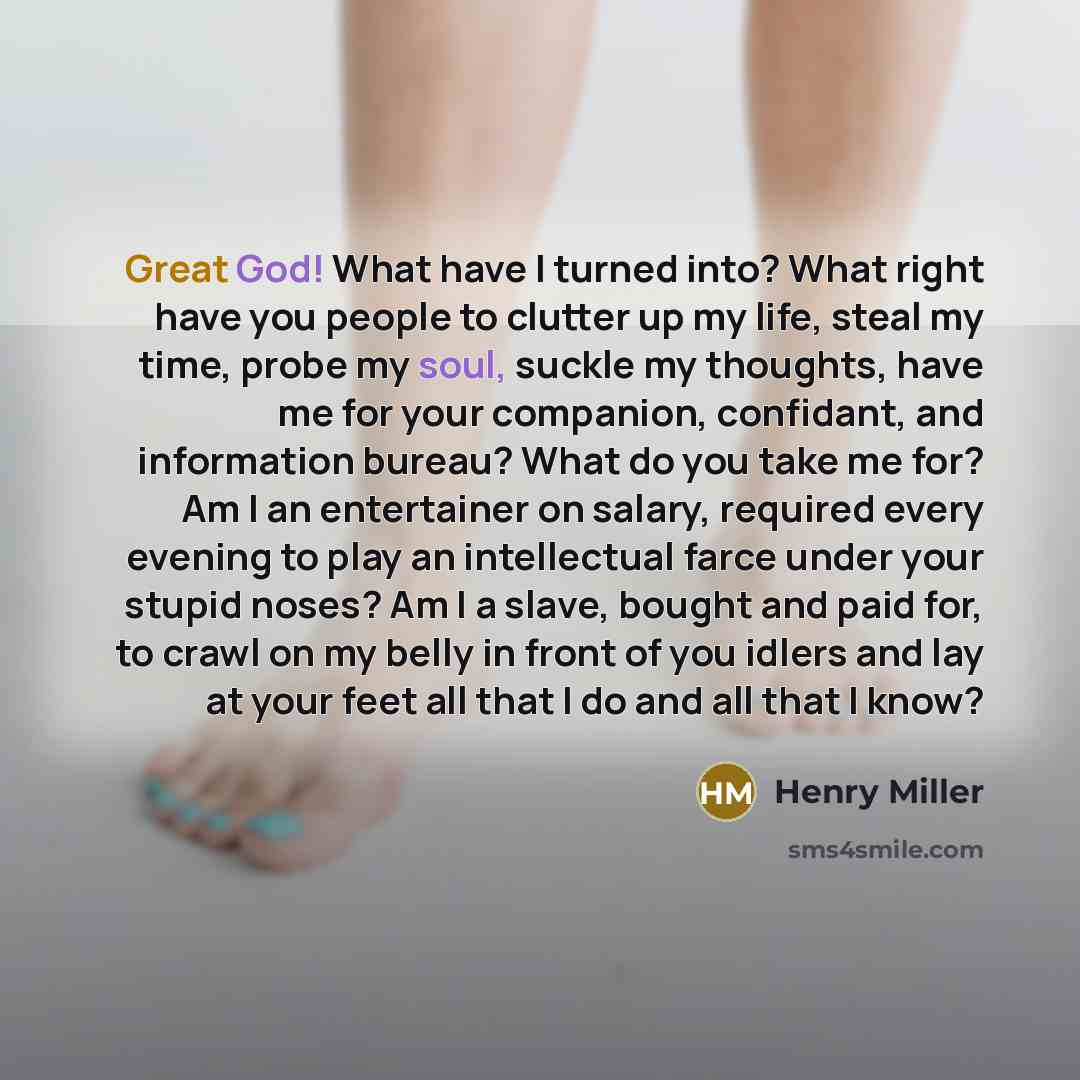 “Great God! What have I turned into? What right have you people to clutter up my life, steal my time, probe my soul, suckle my thoughts, have me for your companion, confidant, and information bureau? What do you take me for? Am I an entertainer on salary, required every evening to play an…” quote by Henry Miller