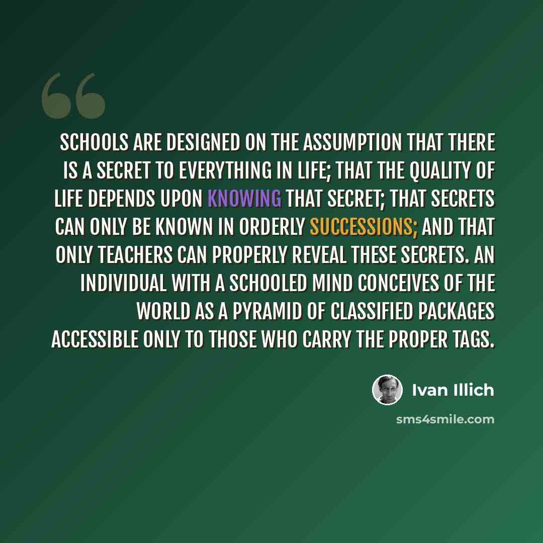 “Schools are designed on the assumption that there is a secret to everything in life; that the quality of life depends upon knowing that secret; that secrets can only be known in orderly successions; and that only teachers can properly reveal these secrets. An individual with a schooled mind…” quote by Ivan Illich