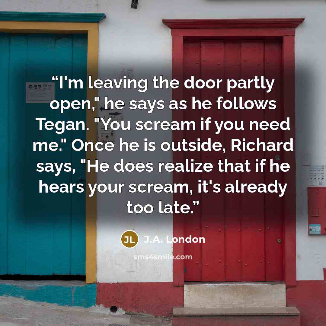 “I'm leaving the door partly open," he says as he follows Tegan. "You scream if you need me." Once he is outside, Richard says, "He does realize that if he hears your scream, it's already too late.” quote by J.A. London