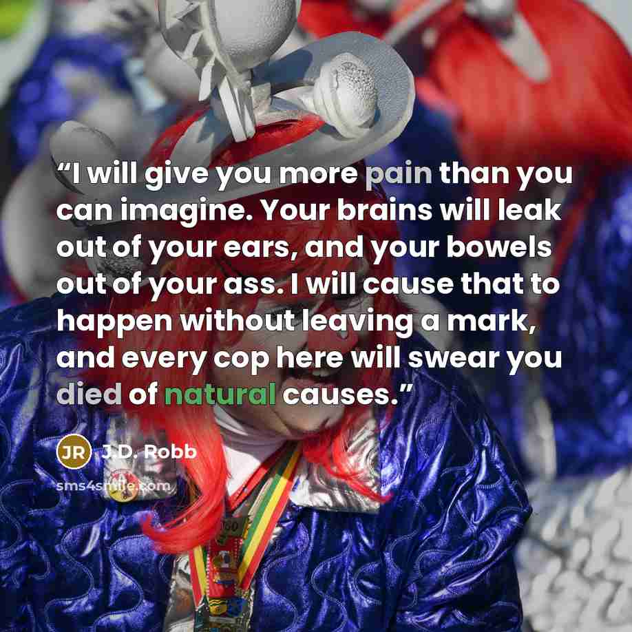 “I will give you more pain than you can imagine. Your brains will leak out of your ears, and your bowels out of your ass. I will cause that to happen without leaving a mark, and every cop here will swear you died of natural causes.” quote by J.D. Robb