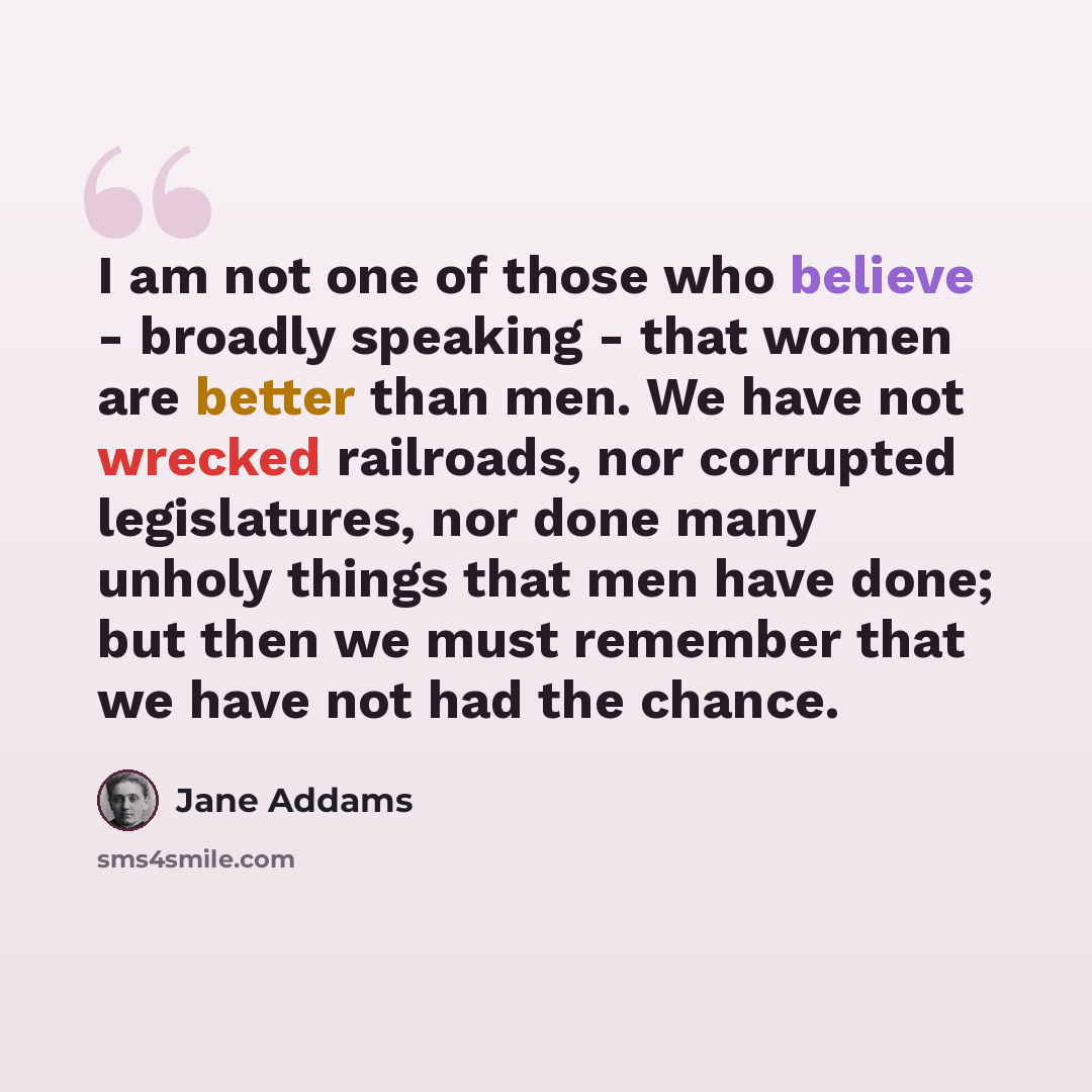 “I am not one of those who believe - broadly speaking - that women are better than men. We have not wrecked railroads, nor corrupted legislatures, nor done many unholy things that men have done; but then we must remember that we have not had the chance.” quote by Jane Addams