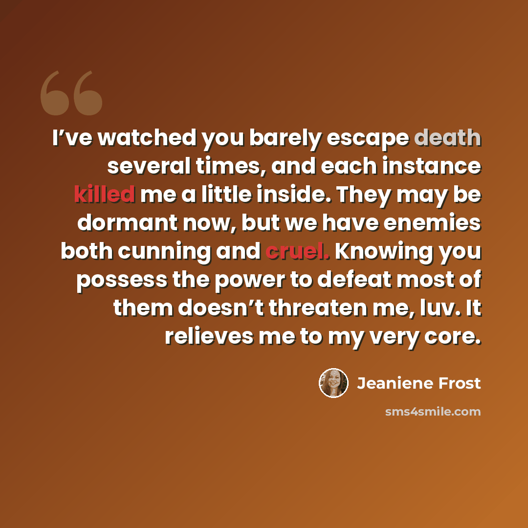 “I’ve watched you barely escape death several times, and each instance killed me a little inside. They may be dormant now, but we have enemies both cunning and cruel. Knowing you possess the power to defeat most of them doesn’t threaten me, luv. It relieves me to my very core.” quote by Jeaniene Frost