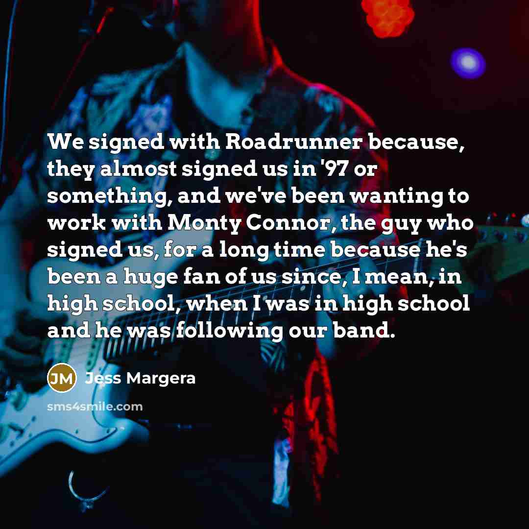 “We signed with Roadrunner because, they almost signed us in '97 or something, and we've been wanting to work with Monty Connor, the guy who signed us, for a long time because he's been a huge fan of us since, I mean, in high school, when I was in high school and he was following our band.” quote by Jess Margera
