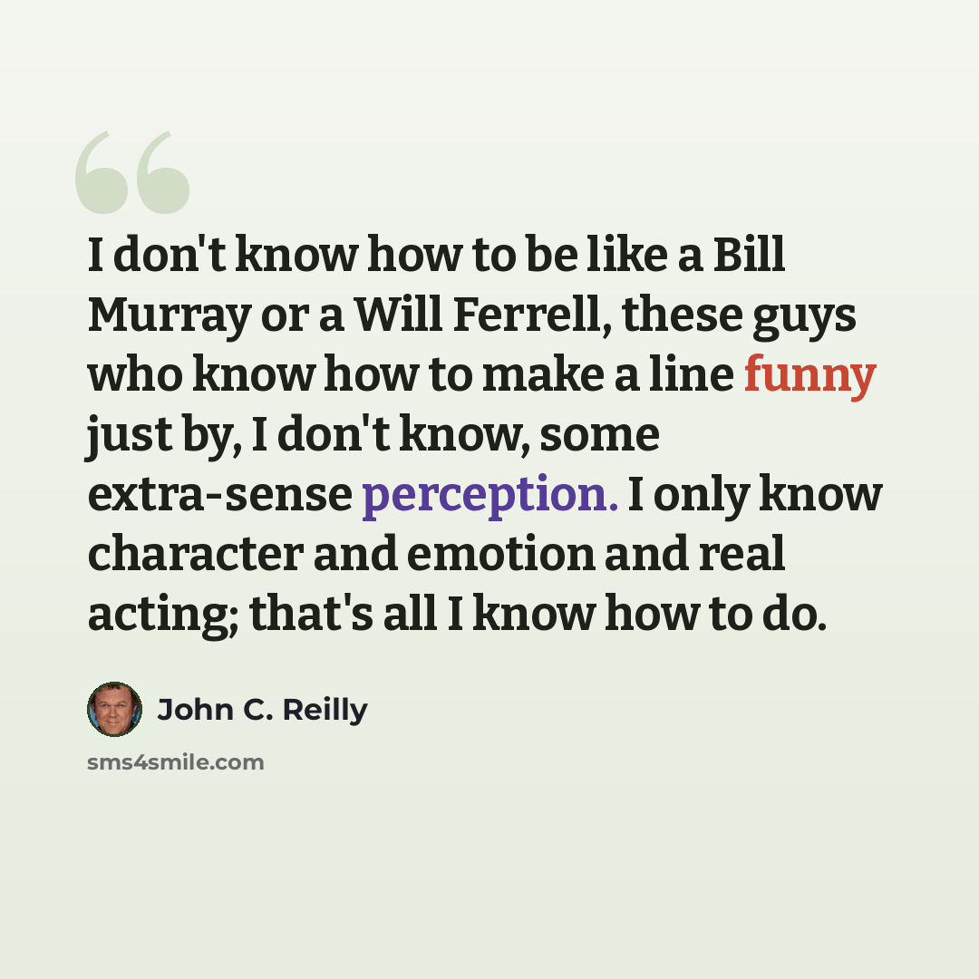 “I don't know how to be like a Bill Murray or a Will Ferrell, these guys who know how to make a line funny just by, I don't know, some extra-sense perception. I only know character and emotion and real acting; that's all I know how to do.” quote by John C. Reilly
