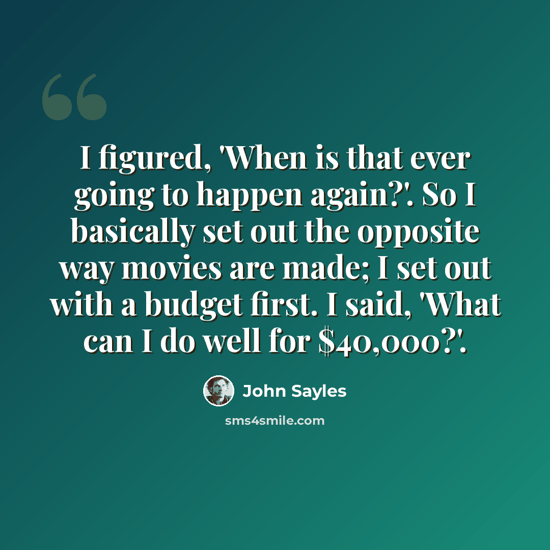 “I figured, 'When is that ever going to happen again?'. So I basically set out the opposite way movies are made; I set out with a budget first. I said, 'What can I do well for $40,000?'.” quote by John Sayles