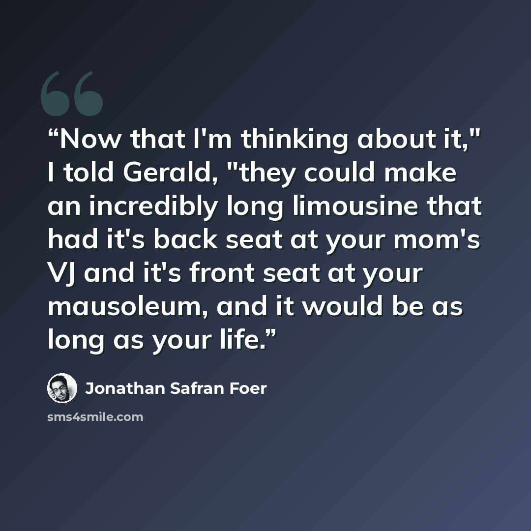“Now that I'm thinking about it," I told Gerald, "they could make an incredibly long limousine that had it's back seat at your mom's VJ and it's front seat at your mausoleum, and it would be as long as your life.” quote by Jonathan Safran Foer