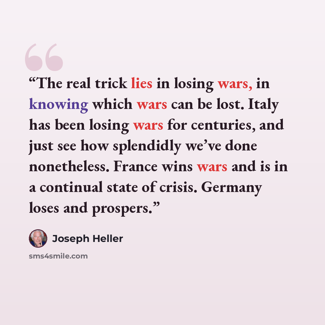 “The real trick lies in losing wars, in knowing which wars can be lost. Italy has been losing wars for centuries, and just see how splendidly we’ve done nonetheless. France wins wars and is in a continual state of crisis. Germany loses and prospers.” quote by Joseph Heller