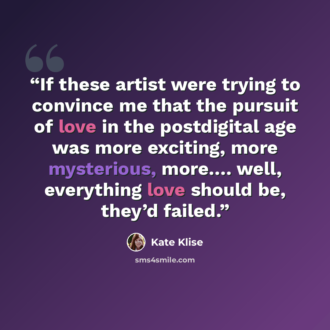 “If these artist were trying to convince me that the pursuit of love in the postdigital age was more exciting, more mysterious, more…. well, everything love should be, they’d failed.” quote by Kate Klise