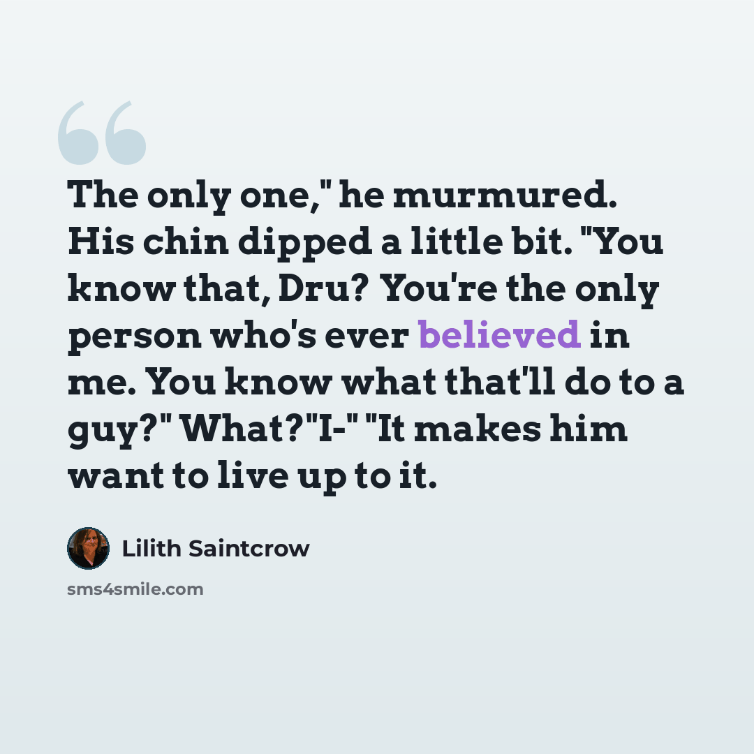 “The only one," he murmured. His chin dipped a little bit. "You know that, Dru? You're the only person who's ever believed in me. You know what that'll do to a guy?" What?"I-" "It makes him want to live up to it.” quote by Lilith Saintcrow