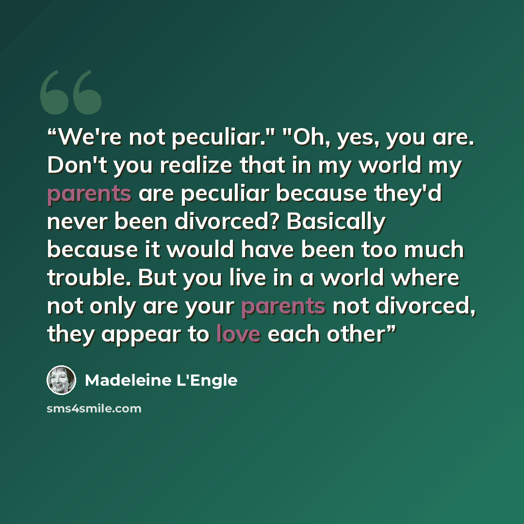 “We're not peculiar." "Oh, yes, you are. Don't you realize that in my world my parents are peculiar because they'd never been divorced? Basically because it would have been too much trouble. But you live in a world where not only are your parents not divorced, they appear to love each other” quote by Madeleine L'Engle