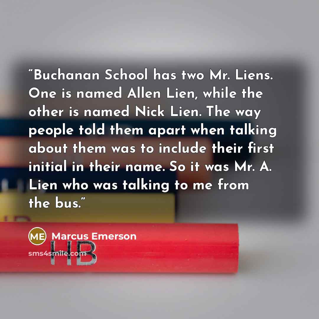 “Buchanan School has two Mr. Liens. One is named Allen Lien, while the other is named Nick Lien. The way people told them apart when talking about them was to include their first initial in their name. So it was Mr. A. Lien who was talking to me from the bus.” quote by Marcus Emerson