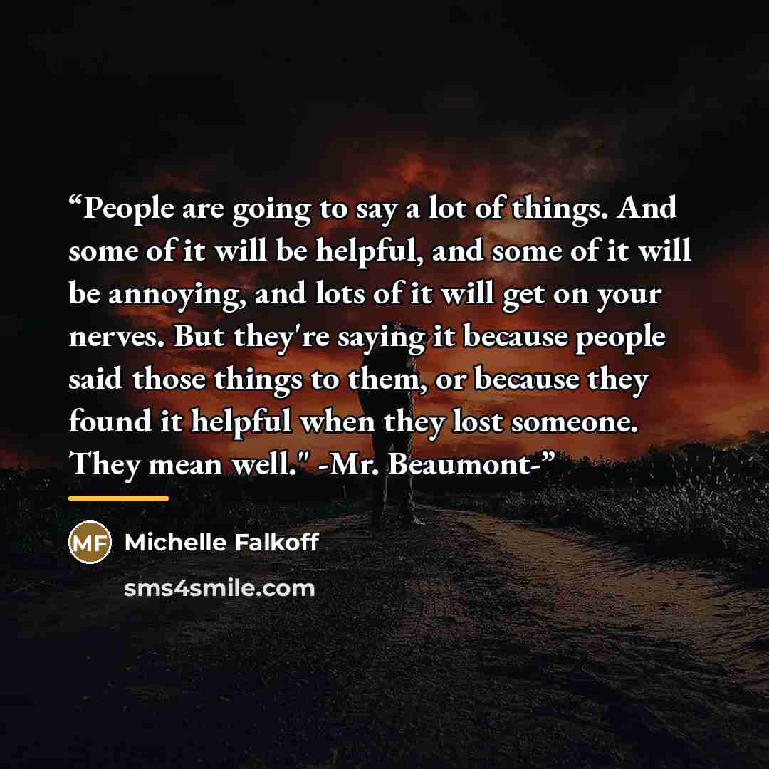 “People are going to say a lot of things. And some of it will be helpful, and some of it will be annoying, and lots of it will get on your nerves. But they're saying it because people said those things to them, or because they found it helpful when they lost someone. They mean well." -Mr. Beaumont-” quote by Michelle Falkoff
